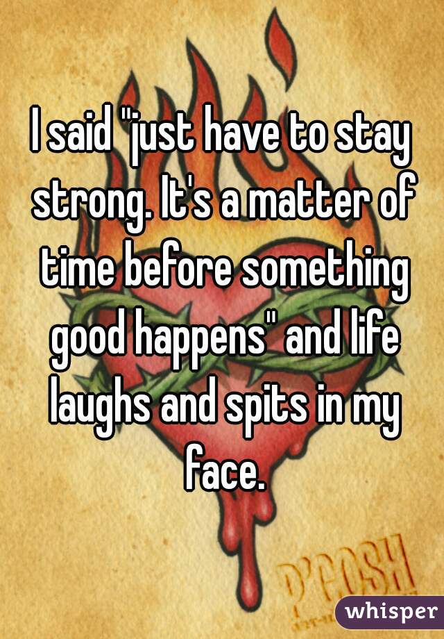 I said "just have to stay strong. It's a matter of time before something good happens" and life laughs and spits in my face.