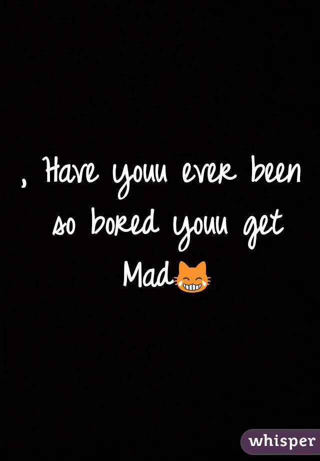 , Have youu ever been so bored youu get Mad😹 