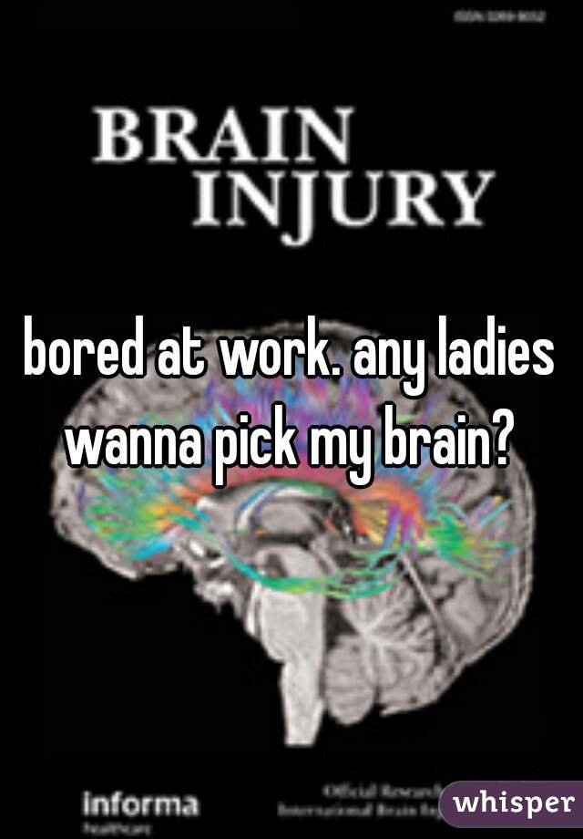 bored at work. any ladies wanna pick my brain? 