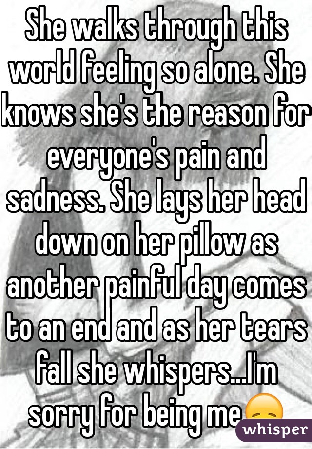 She walks through this world feeling so alone. She knows she's the reason for everyone's pain and sadness. She lays her head down on her pillow as another painful day comes to an end and as her tears fall she whispers...I'm sorry for being me😞