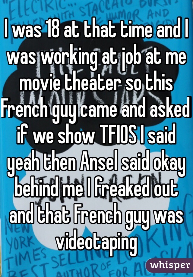 I was 18 at that time and I was working at job at me movie theater so this French guy came and asked if we show TFIOS I said yeah then Ansel said okay behind me I freaked out and that French guy was videotaping