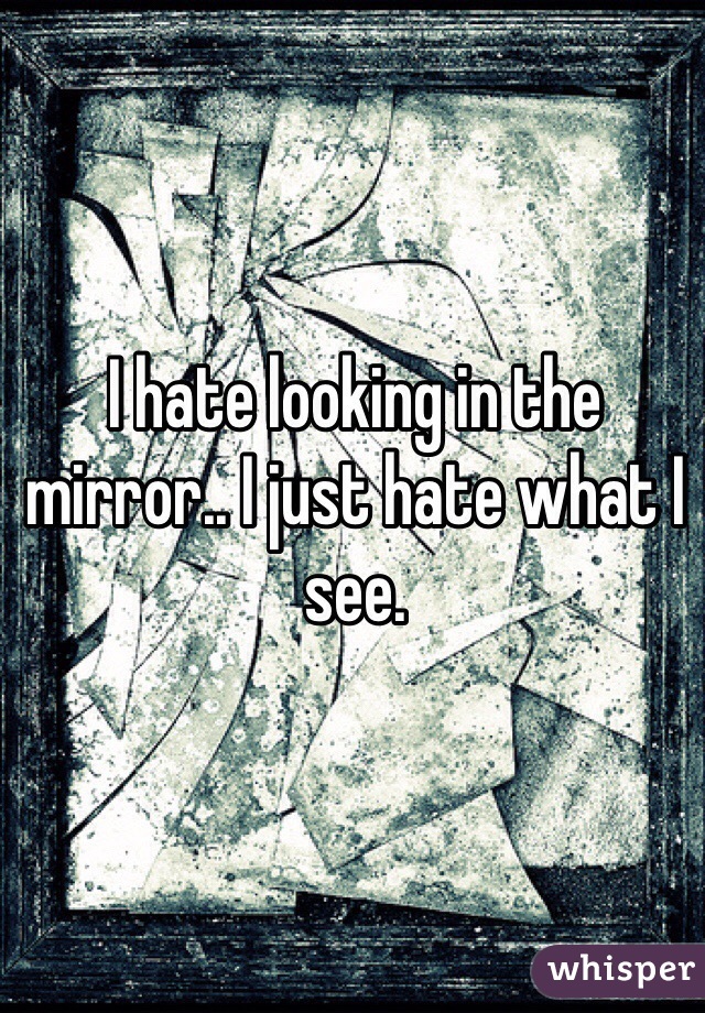 I hate looking in the mirror.. I just hate what I see. 