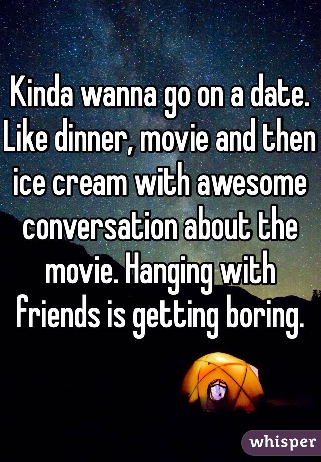 Kinda wanna go on a date. Like dinner, movie and then ice cream with awesome conversation about the movie. Hanging with friends is getting boring.