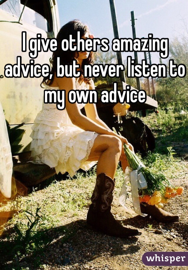 I give others amazing advice, but never listen to my own advice