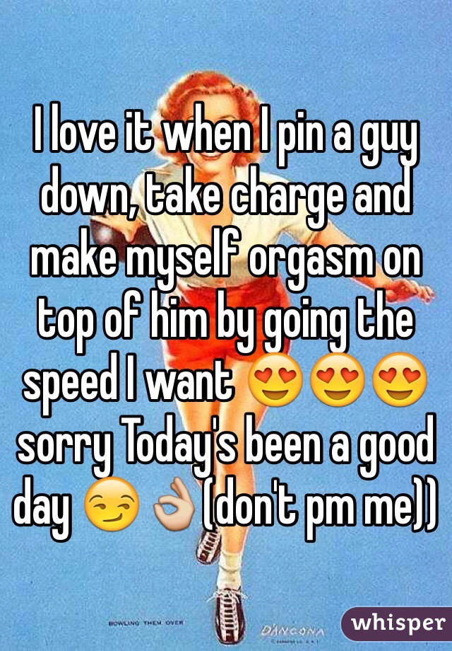 I love it when I pin a guy down, take charge and make myself orgasm on top of him by going the speed I want 😍😍😍 sorry Today's been a good day 😏👌(don't pm me))