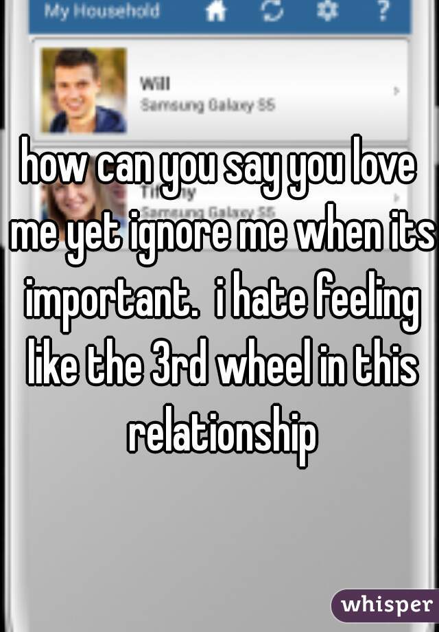 how can you say you love me yet ignore me when its important.  i hate feeling like the 3rd wheel in this relationship