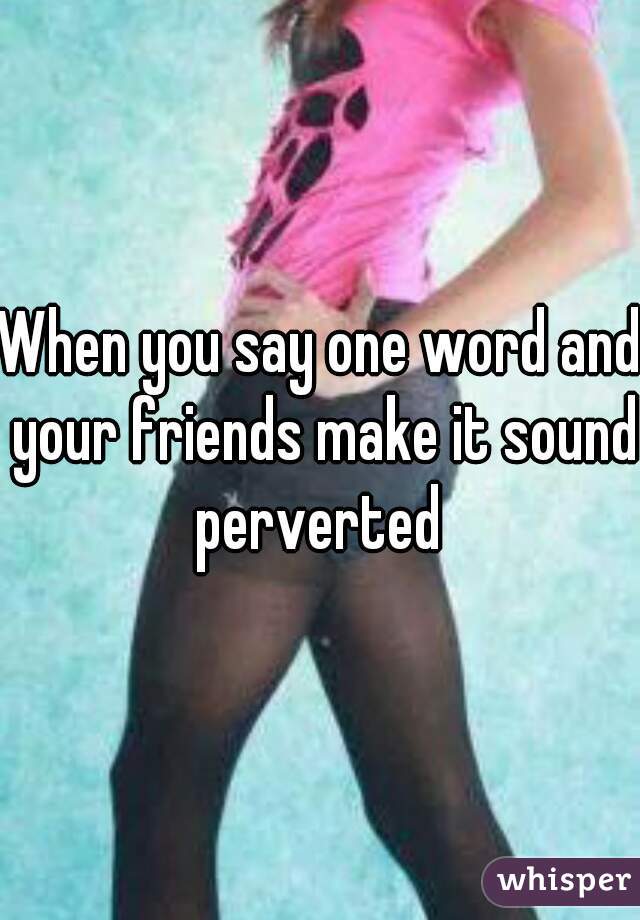 When you say one word and your friends make it sound perverted 