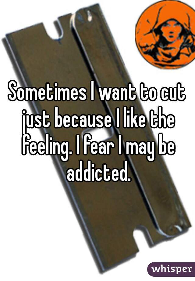 Sometimes I want to cut just because I like the feeling. I fear I may be addicted.