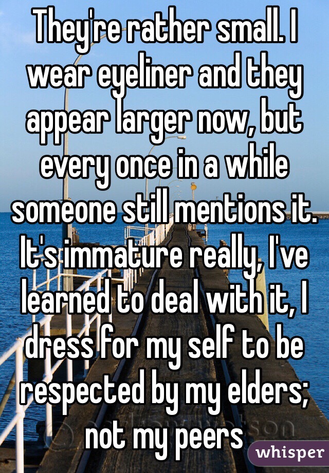 They're rather small. I wear eyeliner and they appear larger now, but every once in a while someone still mentions it. It's immature really, I've learned to deal with it, I dress for my self to be respected by my elders; not my peers