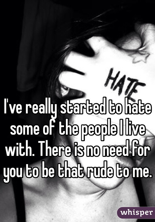 I've really started to hate some of the people I live with. There is no need for you to be that rude to me. 