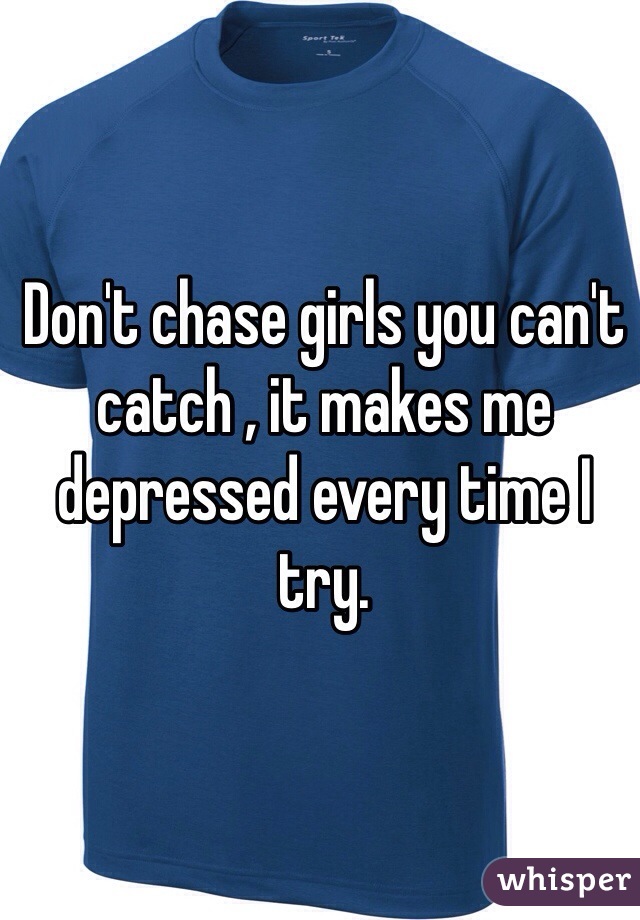 Don't chase girls you can't catch , it makes me depressed every time I try.