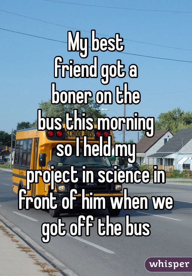 My best 
friend got a
boner on the
bus this morning
so I held my
project in science in
front of him when we
got off the bus