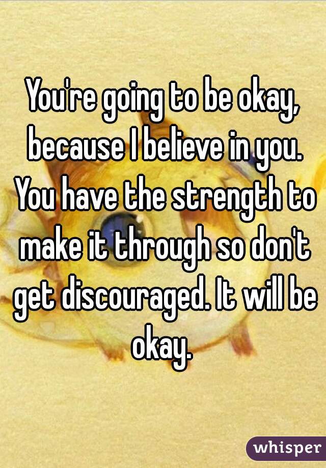 You're going to be okay, because I believe in you. You have the strength to make it through so don't get discouraged. It will be okay. 