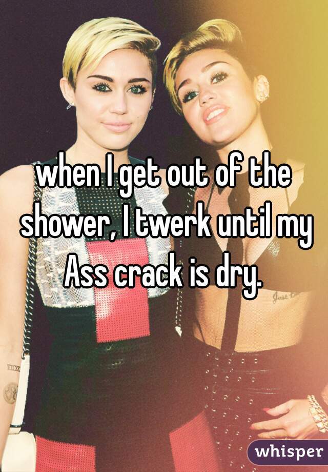 when I get out of the shower, I twerk until my Ass crack is dry. 