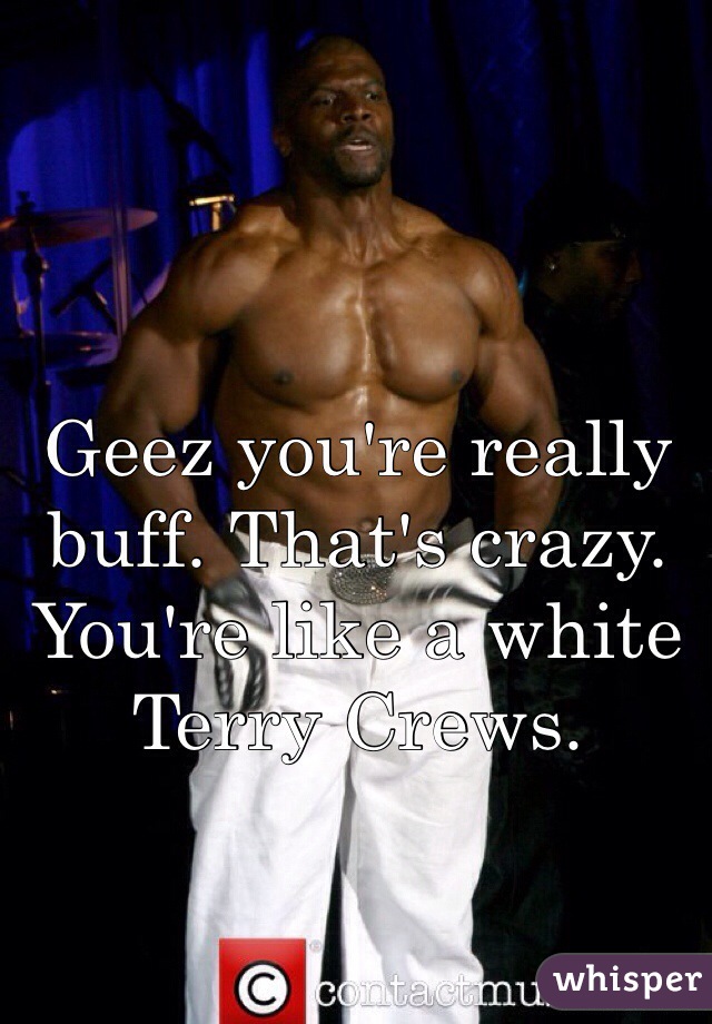 Geez you're really buff. That's crazy. You're like a white Terry Crews. 