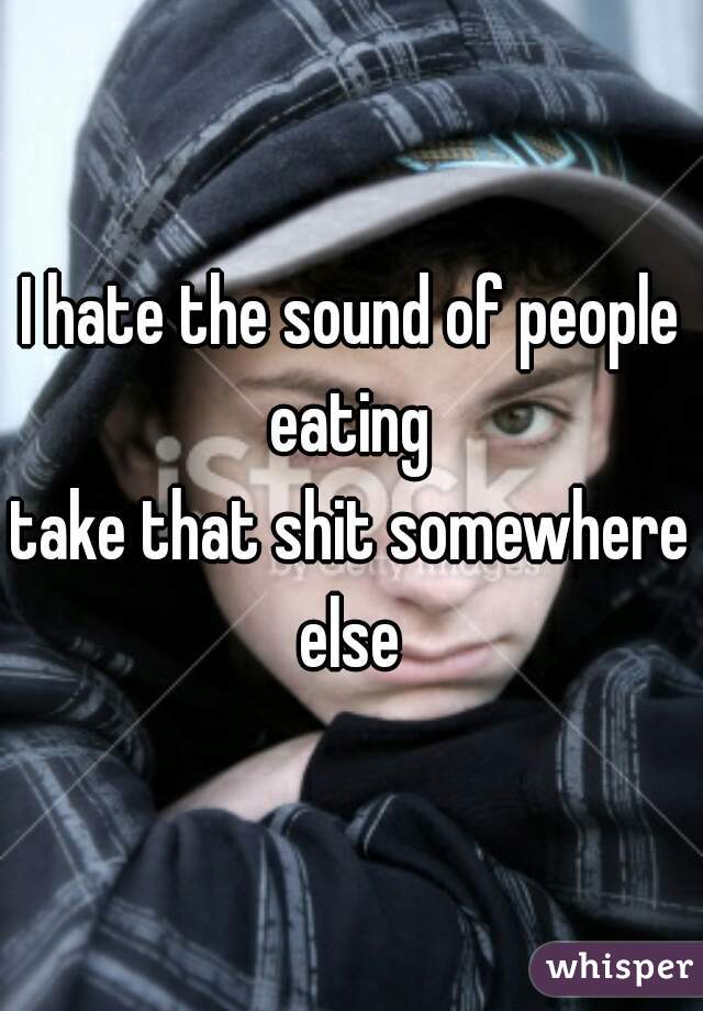 I hate the sound of people eating 
take that shit somewhere else 