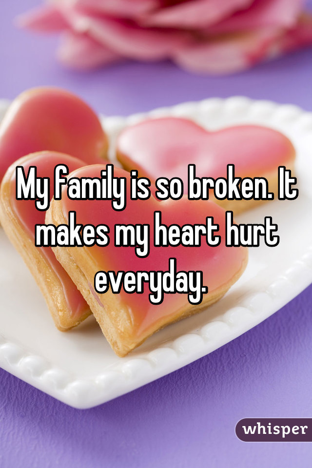 My family is so broken. It makes my heart hurt everyday.  