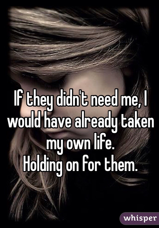 If they didn't need me, I would have already taken my own life. 
Holding on for them.