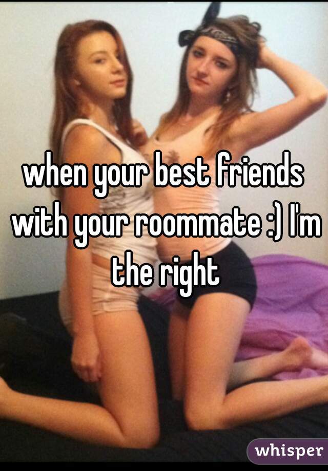 when your best friends with your roommate :) I'm the right