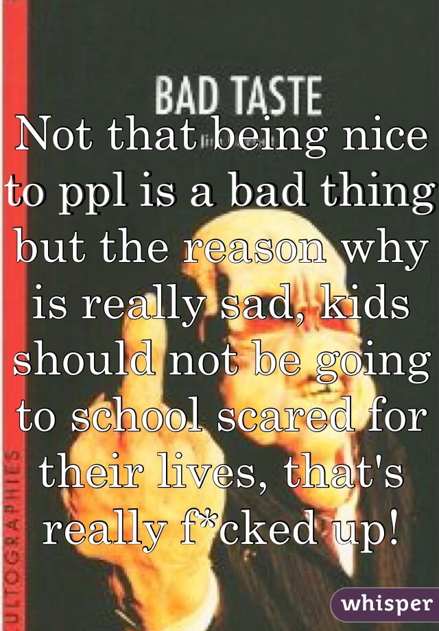 Not that being nice to ppl is a bad thing but the reason why is really sad, kids should not be going to school scared for their lives, that's really f*cked up!