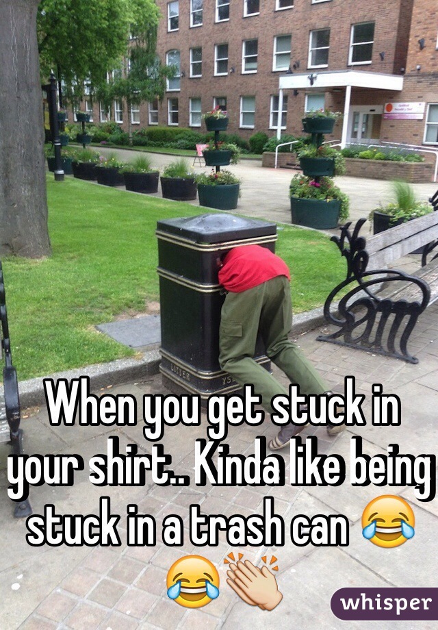 When you get stuck in your shirt.. Kinda like being stuck in a trash can 😂😂👏