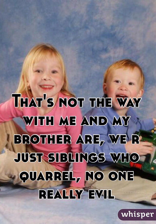 That's not the way with me and my brother are, we r just siblings who quarrel, no one really evil