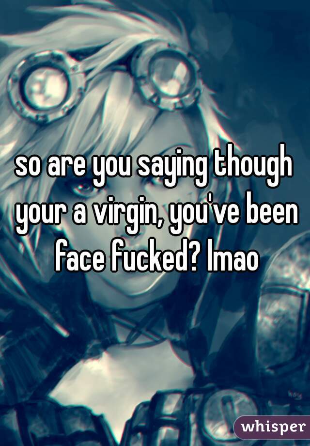 so are you saying though your a virgin, you've been face fucked? lmao