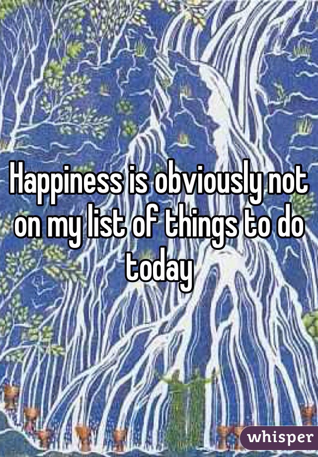 Happiness is obviously not on my list of things to do today 