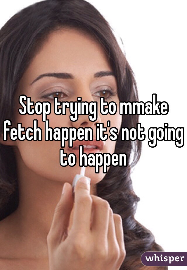 Stop trying to mmake fetch happen it's not going to happen 