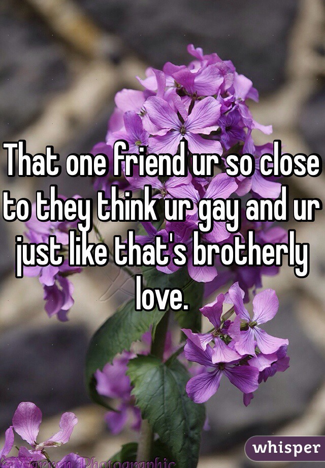 That one friend ur so close to they think ur gay and ur just like that's brotherly love. 