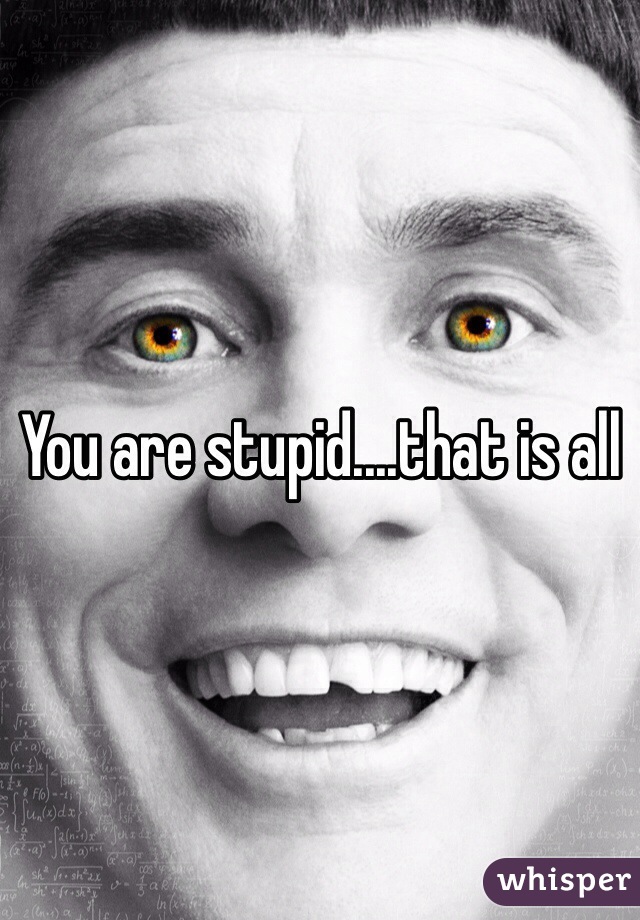 You are stupid....that is all