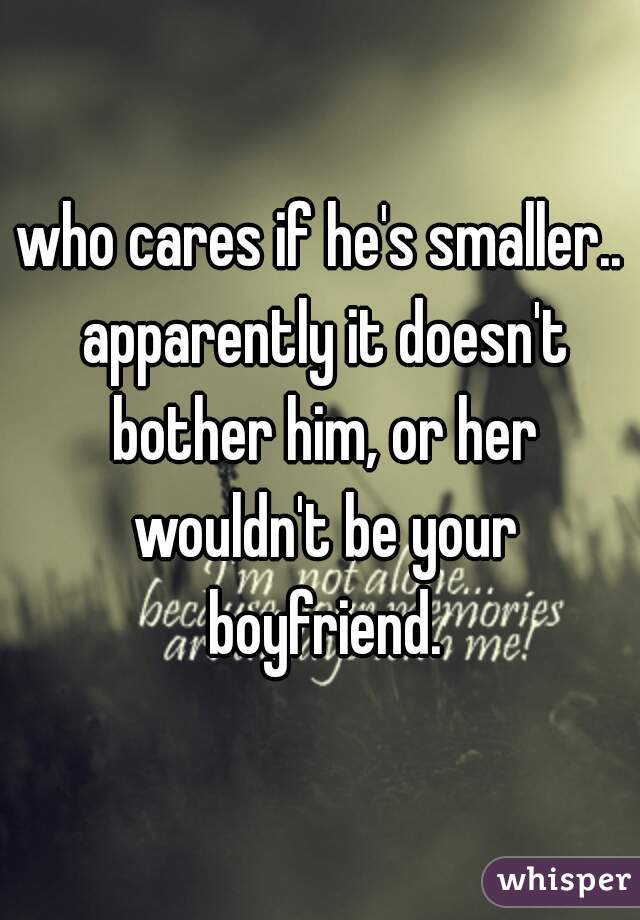 who cares if he's smaller.. apparently it doesn't bother him, or her wouldn't be your boyfriend.