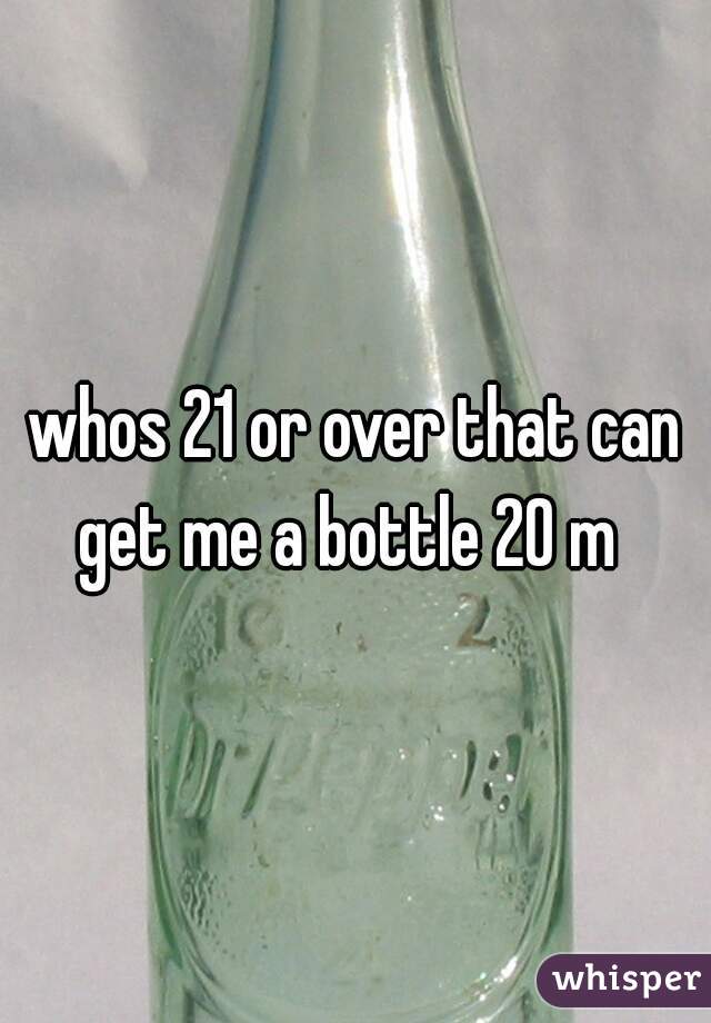 whos 21 or over that can get me a bottle 20 m  