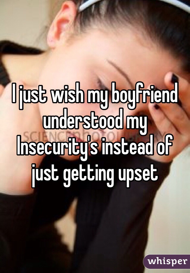 I just wish my boyfriend understood my Insecurity's instead of just getting upset