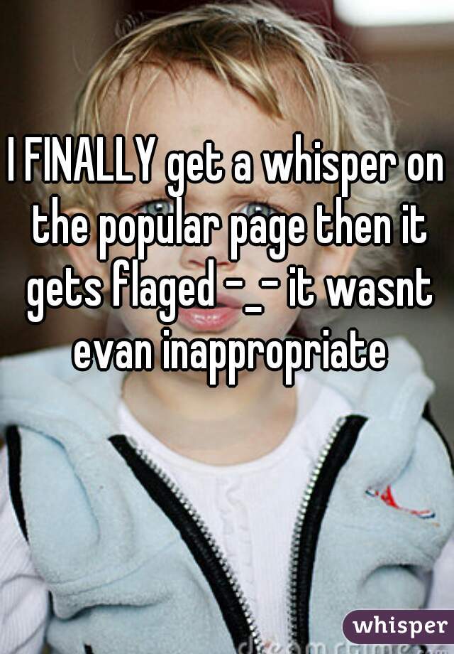 I FINALLY get a whisper on the popular page then it gets flaged -_- it wasnt evan inappropriate