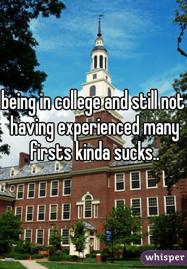 being in college and still not having experienced many firsts kinda sucks..