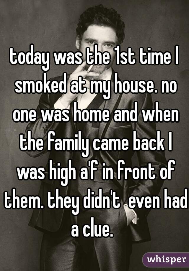 today was the 1st time I smoked at my house. no one was home and when the family came back I was high a'f in front of them. they didn't  even had a clue.  