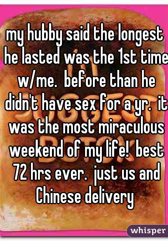my hubby said the longest he lasted was the 1st time w/me.  before than he didn't have sex for a yr.  it was the most miraculous weekend of my life!  best 72 hrs ever.  just us and Chinese delivery 