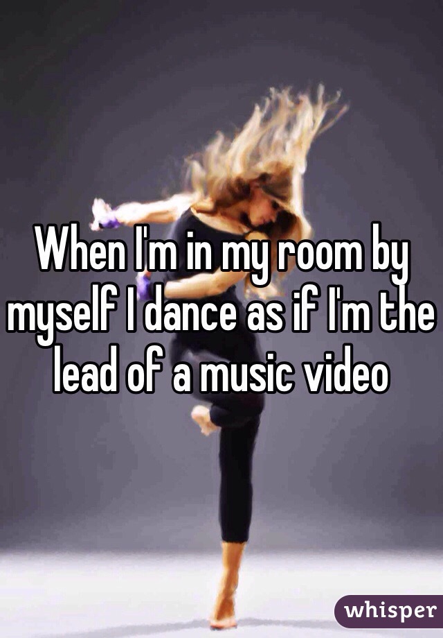 When I'm in my room by myself I dance as if I'm the lead of a music video