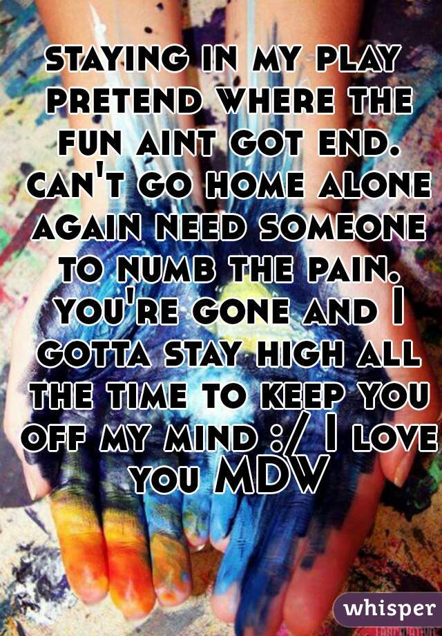 staying in my play pretend where the fun aint got end. can't go home alone again need someone to numb the pain. you're gone and I gotta stay high all the time to keep you off my mind :/ I love you MDW