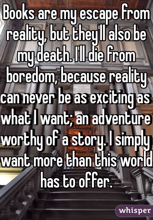 Books are my escape from reality, but they'll also be my death. I'll die from boredom, because reality can never be as exciting as what I want; an adventure worthy of a story. I simply want more than this world has to offer. 