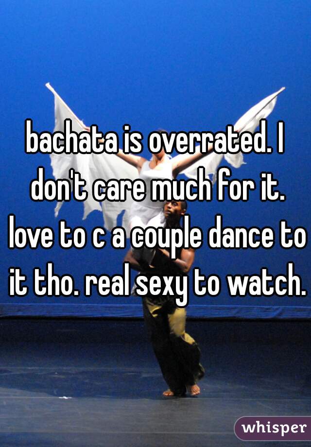 bachata is overrated. I don't care much for it. love to c a couple dance to it tho. real sexy to watch.