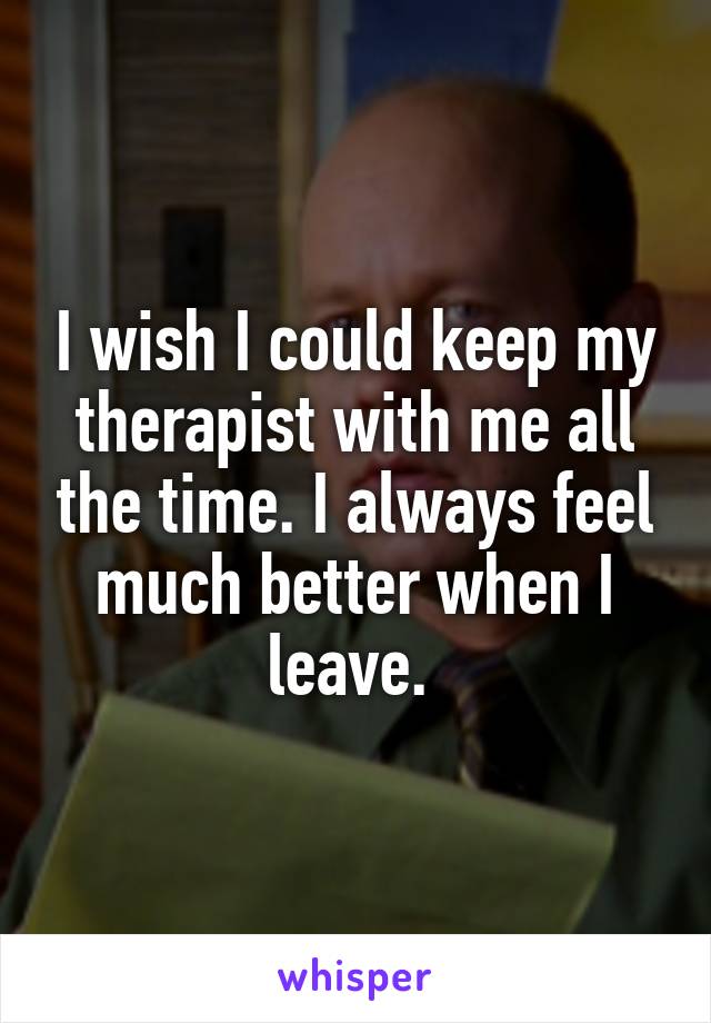 I wish I could keep my therapist with me all the time. I always feel much better when I leave. 