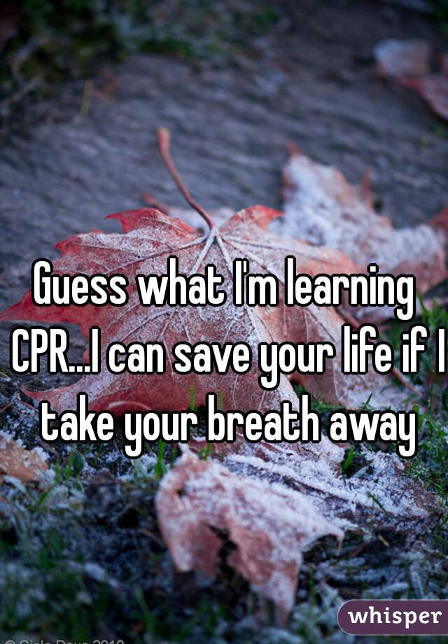 Guess what I'm learning CPR...I can save your life if I take your breath away