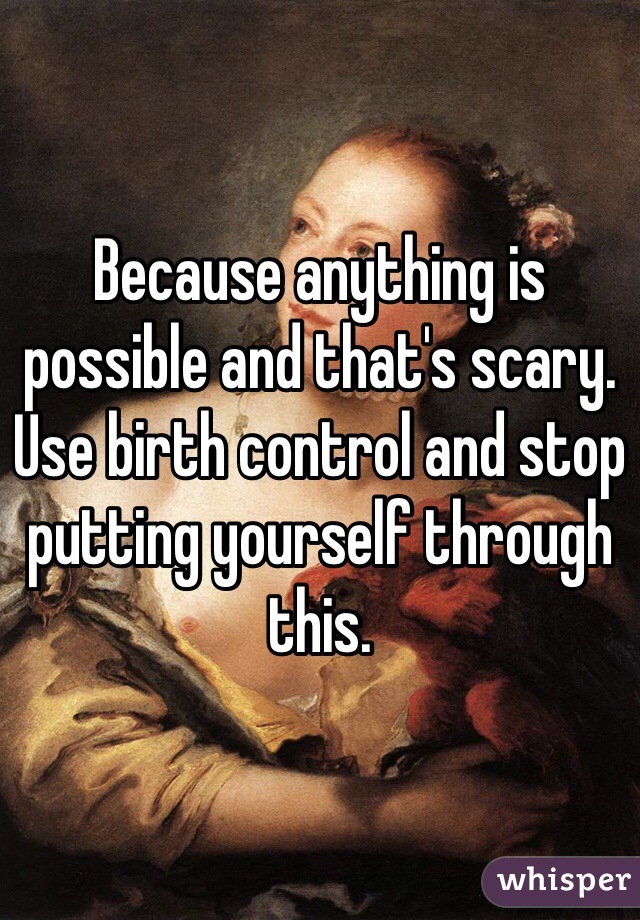 Because anything is possible and that's scary.
Use birth control and stop putting yourself through this.