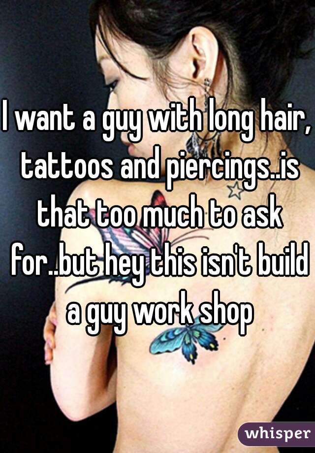 I want a guy with long hair, tattoos and piercings..is that too much to ask for..but hey this isn't build a guy work shop