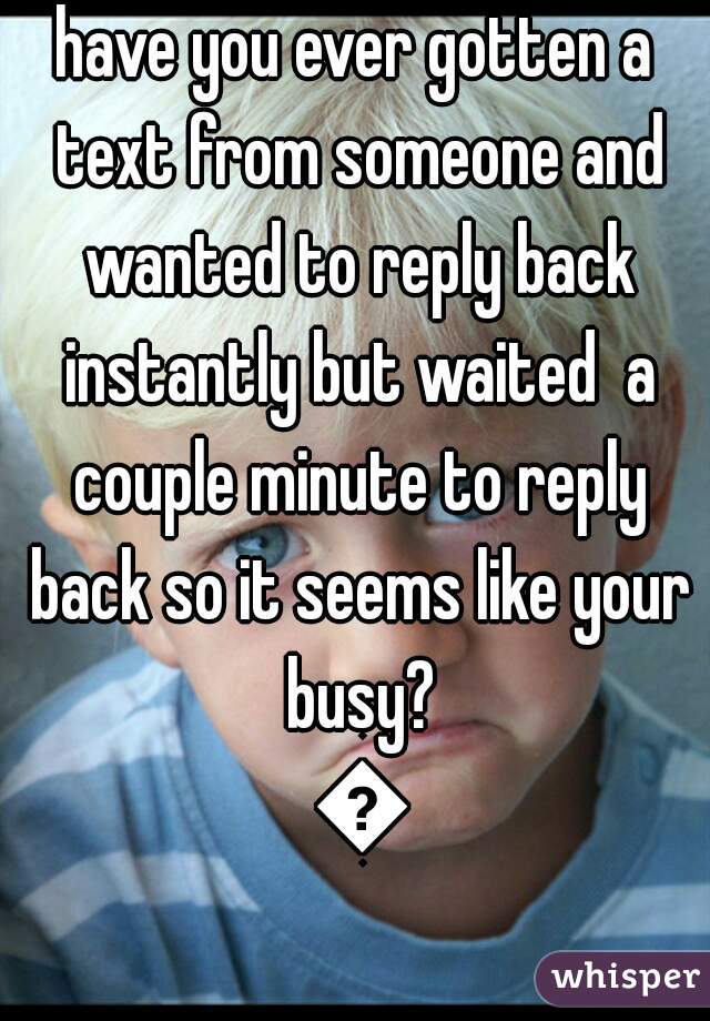 have you ever gotten a text from someone and wanted to reply back instantly but waited  a couple minute to reply back so it seems like your busy? 😂