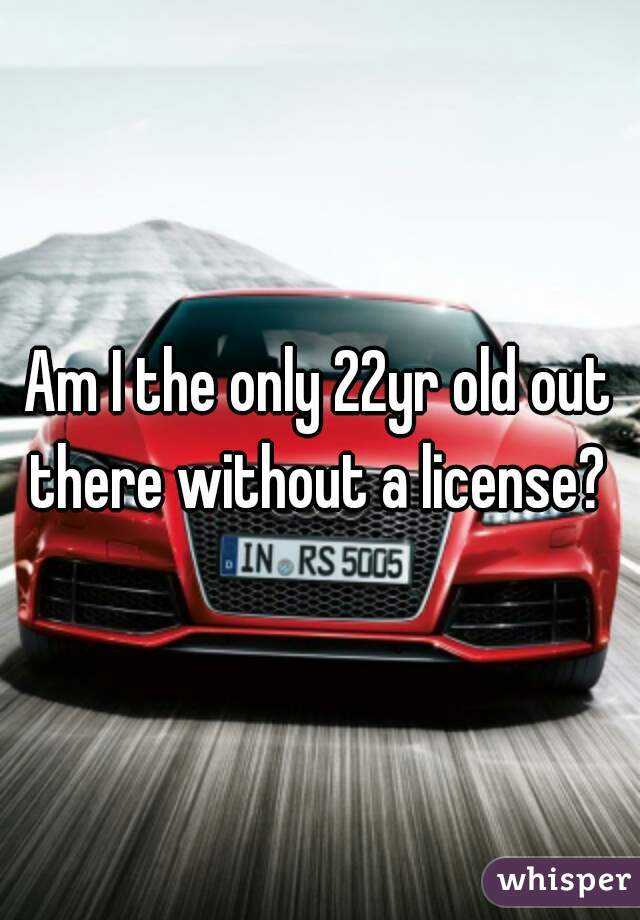 Am I the only 22yr old out there without a license? 