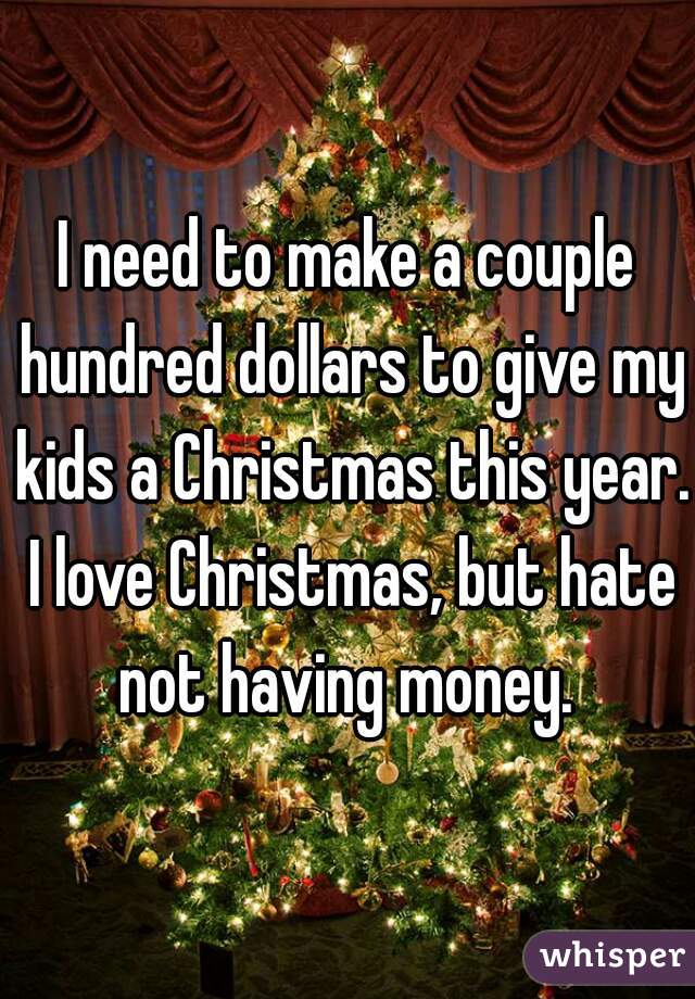 I need to make a couple hundred dollars to give my kids a Christmas this year. I love Christmas, but hate not having money. 