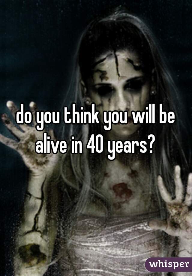 do you think you will be alive in 40 years? 